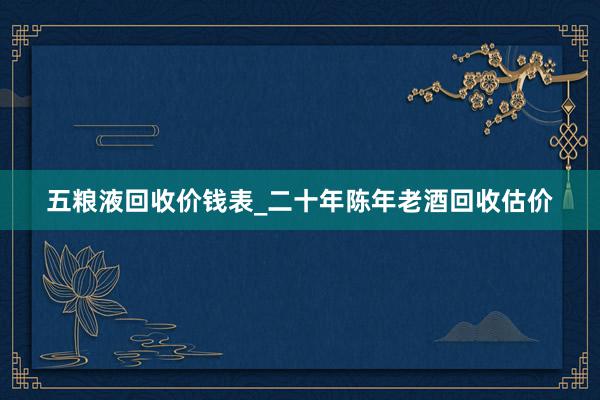 五粮液回收价钱表_二十年陈年老酒回收估价